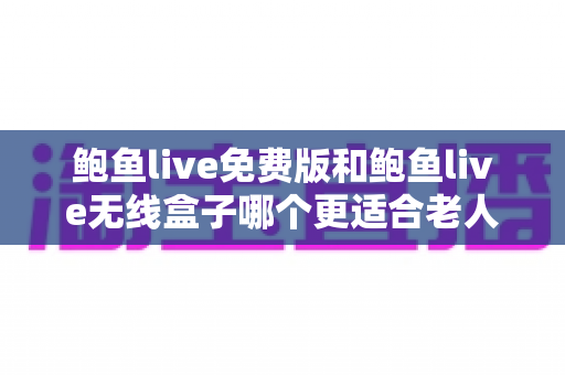 鲍鱼live免费版和鲍鱼live无线盒子哪个更适合老人用？长辈观看设备深度对比与实用选购指南