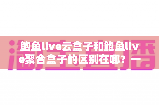 鲍鱼live云盒子和鲍鱼live聚合盒子的区别在哪？一文看懂核心差异与选购指南