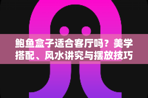 鲍鱼盒子适合客厅吗？美学搭配、风水讲究与摆放技巧一文讲透