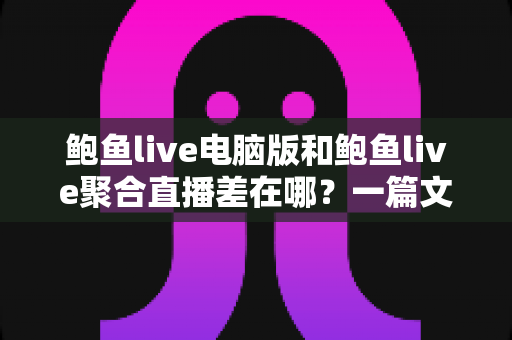 鲍鱼live电脑版和鲍鱼live聚合直播差在哪？一篇文章帮你彻底搞懂两个版本的区别与选择技巧
