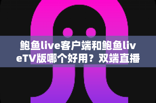 鲍鱼live客户端和鲍鱼liveTV版哪个好用？双端直播观看体验全面对比与实用选择指南