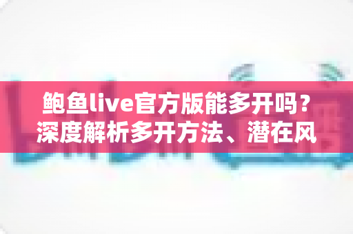 鲍鱼live官方版能多开吗？深度解析多开方法、潜在风险与安全使用指南