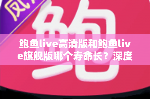 鲍鱼live高清版和鲍鱼live旗舰版哪个寿命长？深度对比解析与延长使用寿命全攻略