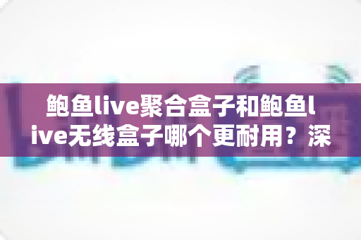 鲍鱼live聚合盒子和鲍鱼live无线盒子哪个更耐用？深度解析两款盒子的寿命差异与保养秘籍