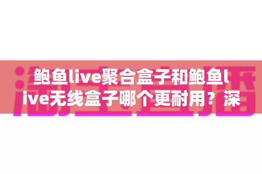 鲍鱼live聚合盒子和鲍鱼live无线盒子哪个更耐用？深度解析两款盒子的寿命差异与保养秘籍