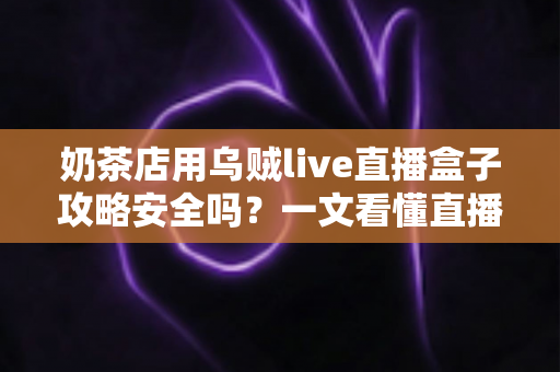 奶茶店用乌贼live直播盒子攻略安全吗？一文看懂直播盒子的风险与正确用法