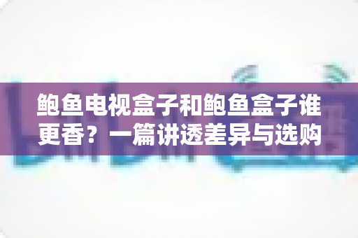 鲍鱼电视盒子和鲍鱼盒子谁更香？一篇讲透差异与选购的深度测评指南