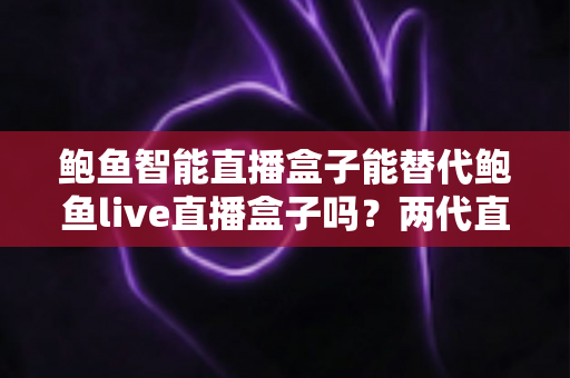 鲍鱼智能直播盒子能替代鲍鱼live直播盒子吗？两代直播设备深度对比与选购升级指南