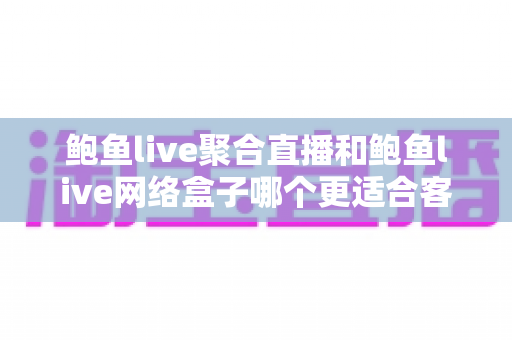 鲍鱼live聚合直播和鲍鱼live网络盒子哪个更适合客厅？客厅大屏观影方案全维度深度对比与实用选购指南