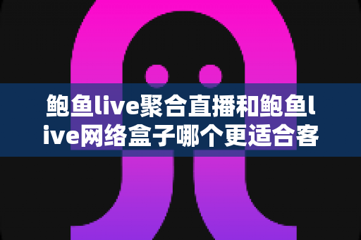 鲍鱼live聚合直播和鲍鱼live网络盒子哪个更适合客厅？客厅大屏观影方案全维度深度对比与实用选购指南