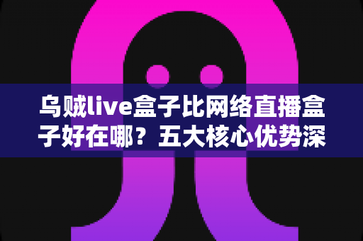 乌贼live盒子比网络直播盒子好在哪?五大核心优势深度解析与实用选购指南 乌贼live盒子比网络直播盒子好在哪?五大核心优势深度解析与实用选购指南
