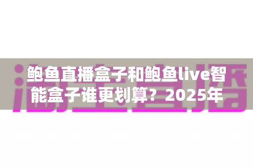 鲍鱼直播盒子和鲍鱼live智能盒子谁更划算?2025年最新对比评测与高性价比选购指南 鲍鱼直播盒子和鲍鱼live智能盒子谁更划算?2025年最新对比评测与高性价比选购指南