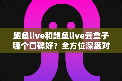 鲍鱼live和鲍鱼live云盒子哪个口碑好？全方位深度对比分析与避坑指南