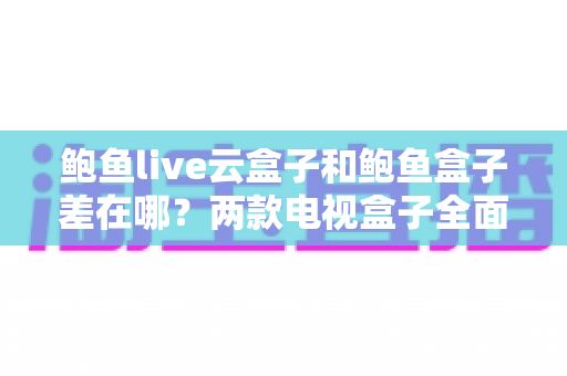 鲍鱼live云盒子和鲍鱼盒子差在哪？两款电视盒子全面对比与选购指南