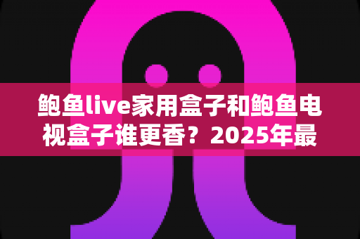 鲍鱼live家用盒子和鲍鱼电视盒子谁更香？2025年最全对比选购指南，看完不再纠结