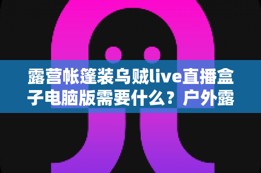 露营帐篷装乌贼live直播盒子电脑版需要什么?户外露营直播装备配置与开播全指南 露营帐篷装乌贼live直播盒子电脑版需要什么?户外露营直播装备配置与开播全指南
