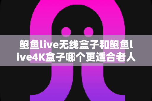 鲍鱼live无线盒子和鲍鱼live4K盒子哪个更适合老人用？一文读懂两款盒子的操作、画质与性价比全方位对比