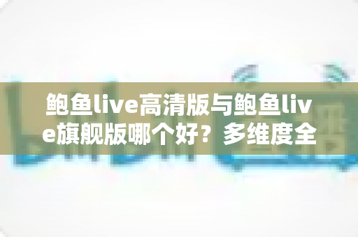 鲍鱼live高清版与鲍鱼live旗舰版哪个好？多维度全面对比，帮你一次选对最适合的版本