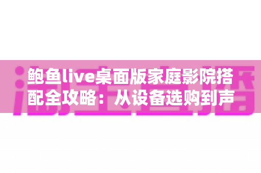 鲍鱼live桌面版家庭影院搭配全攻略:从设备选购到声学优化的沉浸式观影终极指南 鲍鱼live桌面版家庭影院搭配全攻略:从设备选购到声学优化的沉浸式观影终极指南