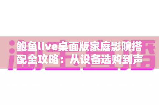 鲍鱼live桌面版家庭影院搭配全攻略:从设备选购到声学优化的沉浸式观影终极指南 鲍鱼live桌面版家庭影院搭配全攻略:从设备选购到声学优化的沉浸式观影终极指南