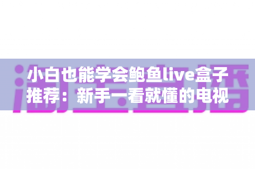 小白也能学会鲍鱼live盒子推荐：新手一看就懂的电视盒子选购全攻略