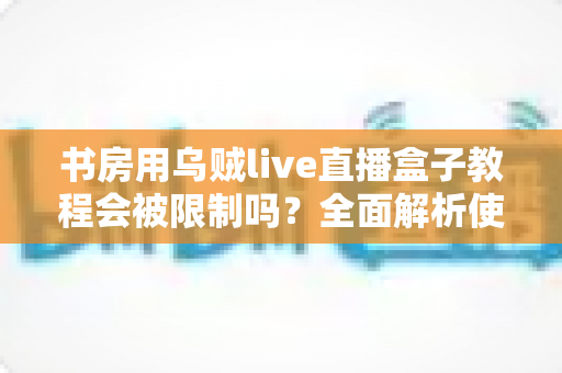书房用乌贼live直播盒子教程会被限制吗？全面解析使用限制与合规使用指南