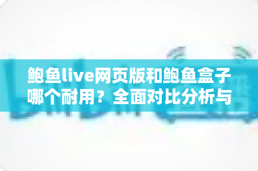 鲍鱼live网页版和鲍鱼盒子哪个耐用？全面对比分析与延长寿命实用指南