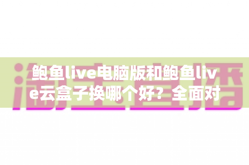 鲍鱼live电脑版和鲍鱼live云盒子换哪个好?全面对比解析帮你选出最适合的使用方案 鲍鱼live电脑版和鲍鱼live云盒子换哪个好?全面对比解析帮你选出最适合的使用方案