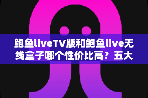 鲍鱼liveTV版和鲍鱼live无线盒子哪个性价比高？五大维度全面对比帮你选对不花冤枉钱