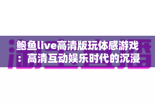 鲍鱼live高清版玩体感游戏:高清互动娱乐时代的沉浸式体感玩法全攻略 鲍鱼live高清版玩体感游戏:高清互动娱乐时代的沉浸式体感玩法全攻略