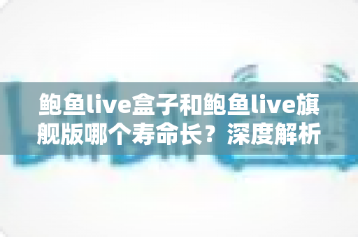 鲍鱼live盒子和鲍鱼live旗舰版哪个寿命长？深度解析两款设备的使用寿命与选购指南