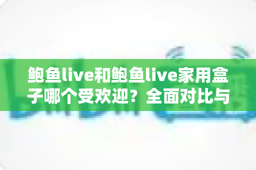 鲍鱼live和鲍鱼live家用盒子哪个受欢迎?全面对比与选购深度指南 鲍鱼live和鲍鱼live家用盒子哪个受欢迎?全面对比与选购深度指南