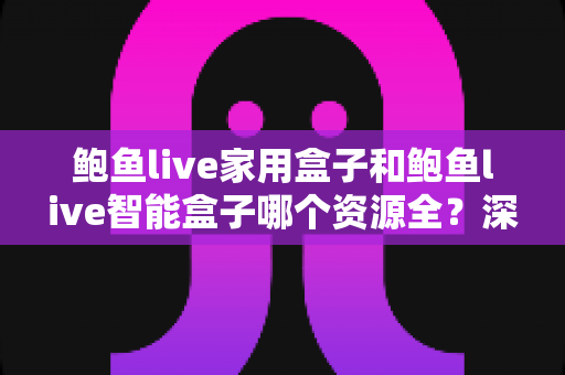 鲍鱼live家用盒子和鲍鱼live智能盒子哪个资源全？深度对比帮你选对客厅娱乐中枢