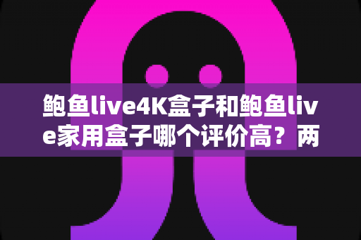 鲍鱼live4K盒子和鲍鱼live家用盒子哪个评价高？两款热门电视盒子口碑深度对比与选购指南