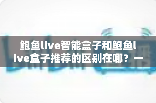 鲍鱼live智能盒子和鲍鱼live盒子推荐的区别在哪？一文读懂两者核心差异与选购策略