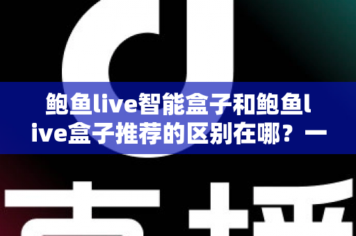鲍鱼live智能盒子和鲍鱼live盒子推荐的区别在哪？一文读懂两者核心差异与选购策略