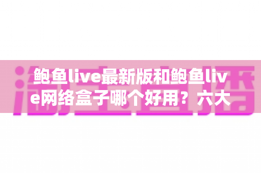 鲍鱼live最新版和鲍鱼live网络盒子哪个好用？六大维度深度对比，帮你一次选对不踩坑