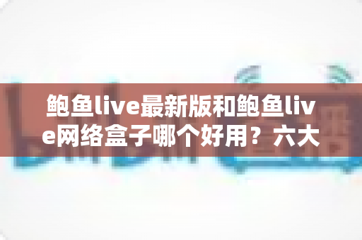 鲍鱼live最新版和鲍鱼live网络盒子哪个好用？六大维度深度对比，帮你一次选对不踩坑