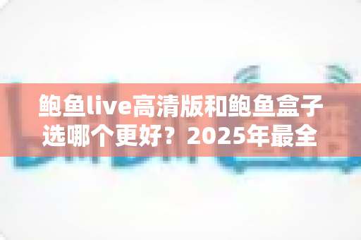鲍鱼live高清版和鲍鱼盒子选哪个更好？2025年最全对比测评与避坑选购指南