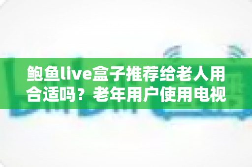 鲍鱼live盒子推荐给老人用合适吗？老年用户使用电视盒子的利弊分析与实用建议