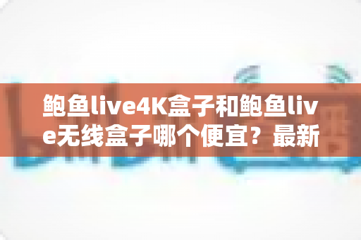 鲍鱼live4K盒子和鲍鱼live无线盒子哪个便宜?最新价格对比与高性价比选购全攻略 鲍鱼live4K盒子和鲍鱼live无线盒子哪个便宜?最新价格对比与高性价比选购全攻略