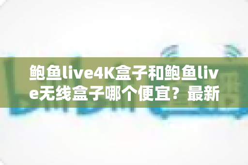 鲍鱼live4K盒子和鲍鱼live无线盒子哪个便宜?最新价格对比与高性价比选购全攻略 鲍鱼live4K盒子和鲍鱼live无线盒子哪个便宜?最新价格对比与高性价比选购全攻略