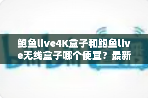鲍鱼live4K盒子和鲍鱼live无线盒子哪个便宜?最新价格对比与高性价比选购全攻略 鲍鱼live4K盒子和鲍鱼live无线盒子哪个便宜?最新价格对比与高性价比选购全攻略