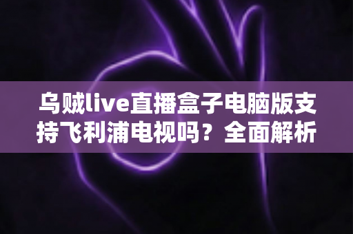 乌贼live直播盒子电脑版支持飞利浦电视吗?全面解析兼容性、安装方法与使用技巧 乌贼live直播盒子电脑版支持飞利浦电视吗?全面解析兼容性、安装方法与使用技巧