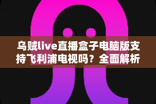 乌贼live直播盒子电脑版支持飞利浦电视吗?全面解析兼容性、安装方法与使用技巧 乌贼live直播盒子电脑版支持飞利浦电视吗?全面解析兼容性、安装方法与使用技巧