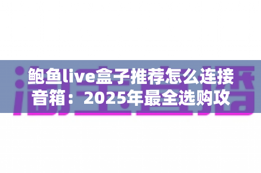 鲍鱼live盒子推荐怎么连接音箱：2025年最全选购攻略与音质连接实操教程