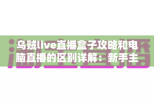 乌贼live直播盒子攻略和电脑直播的区别详解：新手主播必读的开播方式选择指南