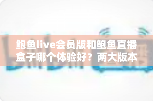鲍鱼live会员版和鲍鱼直播盒子哪个体验好？两大版本全方位对比与选择指南