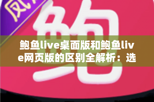 鲍鱼live桌面版和鲍鱼live网页版的区别全解析：选对版本，畅享更优质的直播体验