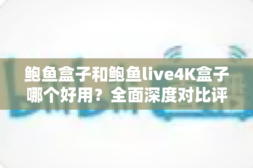 鲍鱼盒子和鲍鱼live4K盒子哪个好用？全面深度对比评测，帮你选对电视盒子不踩坑